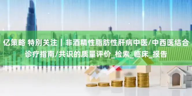亿策略 特别关注｜非酒精性脂肪性肝病中医/中西医结合诊疗指南/共识的质量评价_检索_临床_报告