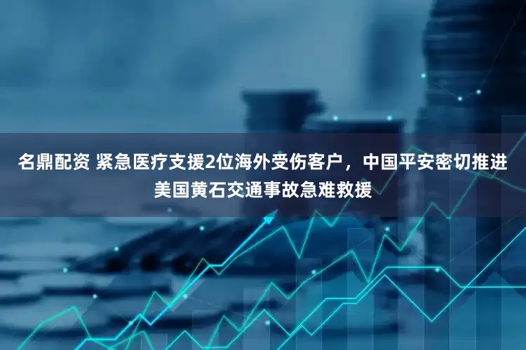 名鼎配资 紧急医疗支援2位海外受伤客户，中国平安密切推进美国黄石交通事故急难救援