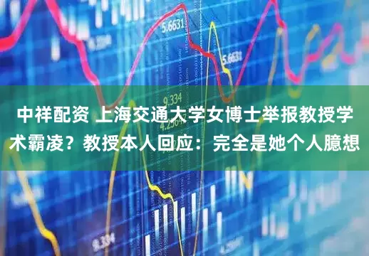 中祥配资 上海交通大学女博士举报教授学术霸凌？教授本人回应：完全是她个人臆想