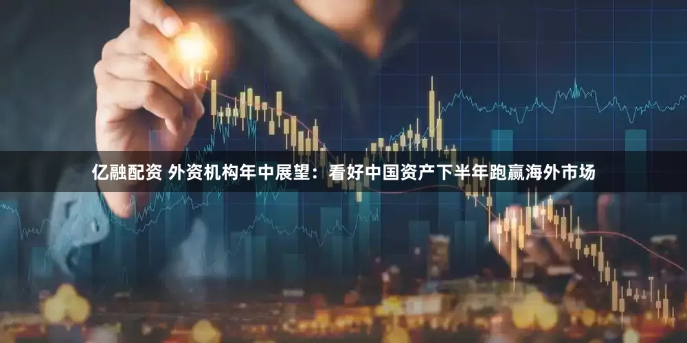 亿融配资 外资机构年中展望：看好中国资产下半年跑赢海外市场
