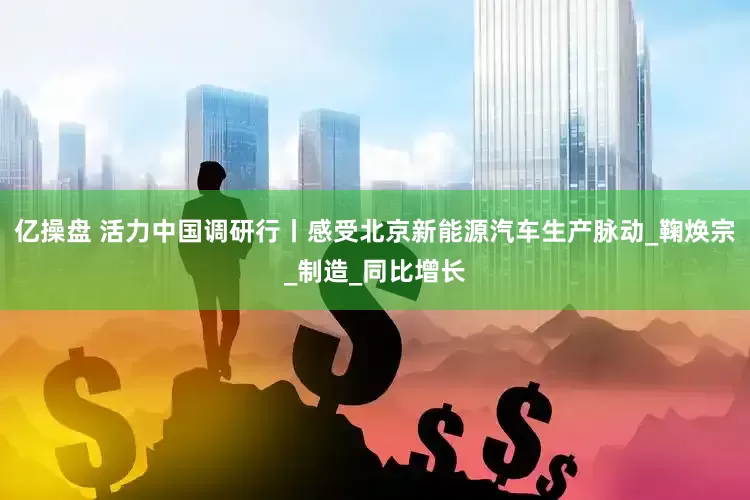 亿操盘 活力中国调研行丨感受北京新能源汽车生产脉动_鞠焕宗_制造_同比增长