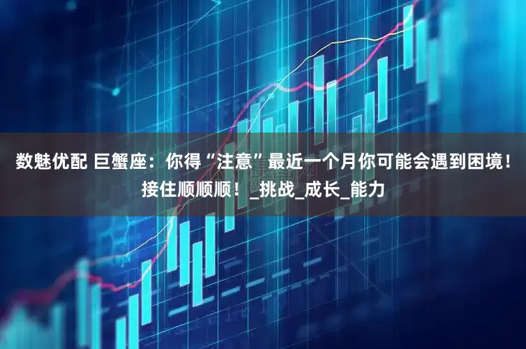 数魅优配 巨蟹座：你得“注意”最近一个月你可能会遇到困境！接住顺顺顺！_挑战_成长_能力
