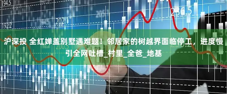 沪深投 全红婵盖别墅遇难题！邻居家的树越界面临停工，进度慢引全网吐槽_村里_全爸_地基