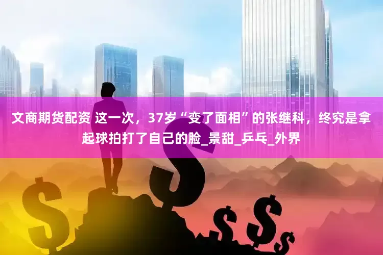 文商期货配资 这一次，37岁“变了面相”的张继科，终究是拿起球拍打了自己的脸_景甜_乒乓_外界