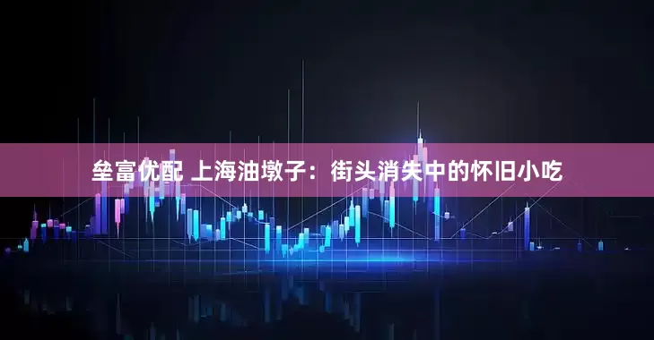 垒富优配 上海油墩子：街头消失中的怀旧小吃