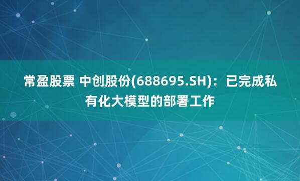 常盈股票 中创股份(688695.SH)：已完成私有化大模型的部署工作
