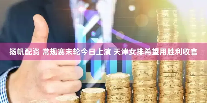 扬帆配资 常规赛末轮今日上演 天津女排希望用胜利收官