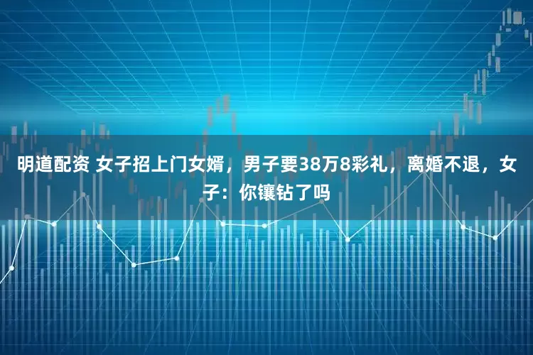 明道配资 女子招上门女婿,男子要38万8彩礼,离婚不退,女子:你镶钻了吗